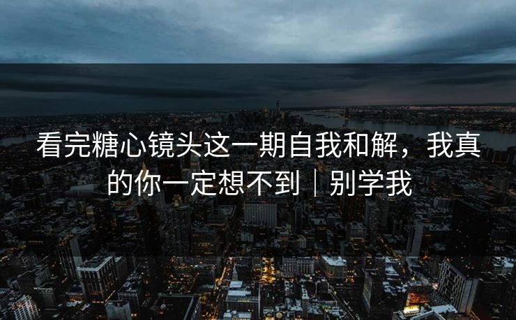 看完糖心镜头这一期自我和解，我真的你一定想不到｜别学我  第1张