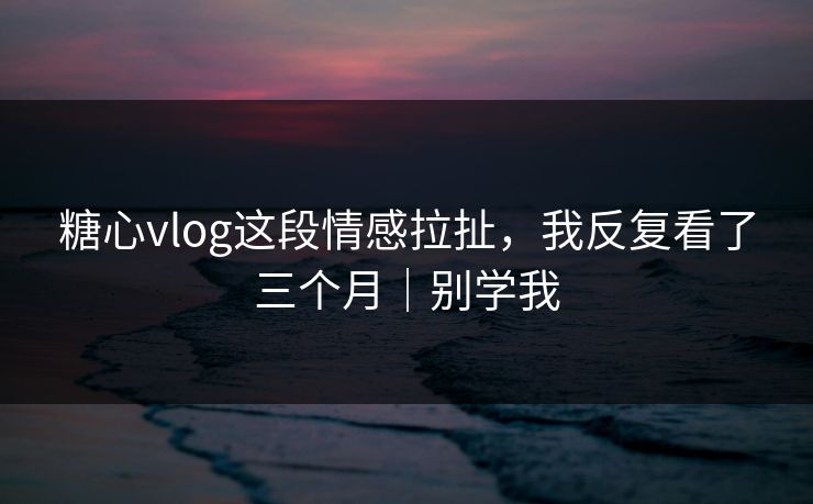 糖心vlog这段情感拉扯，我反复看了三个月｜别学我  第1张