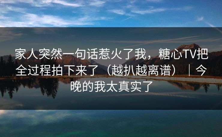 家人突然一句话惹火了我，糖心TV把全过程拍下来了（越扒越离谱）｜今晚的我太真实了  第1张