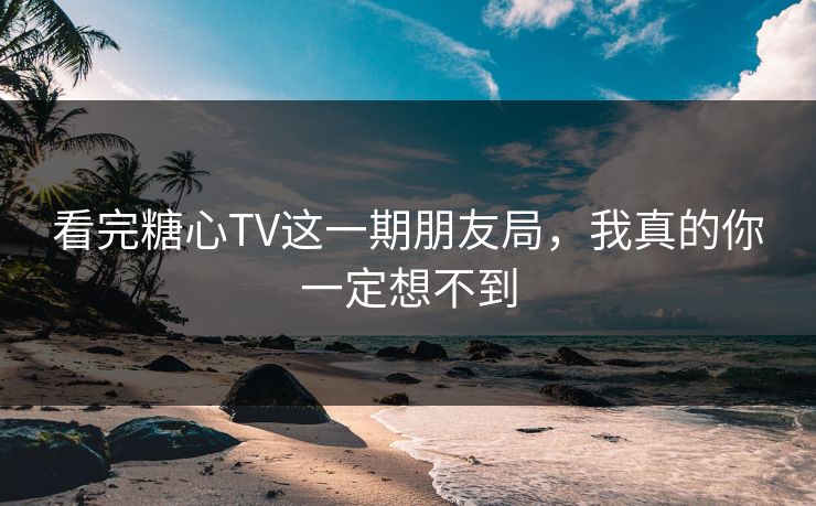 看完糖心TV这一期朋友局，我真的你一定想不到  第1张
