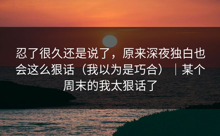 忍了很久还是说了，原来深夜独白也会这么狠话（我以为是巧合）｜某个周末的我太狠话了  第1张