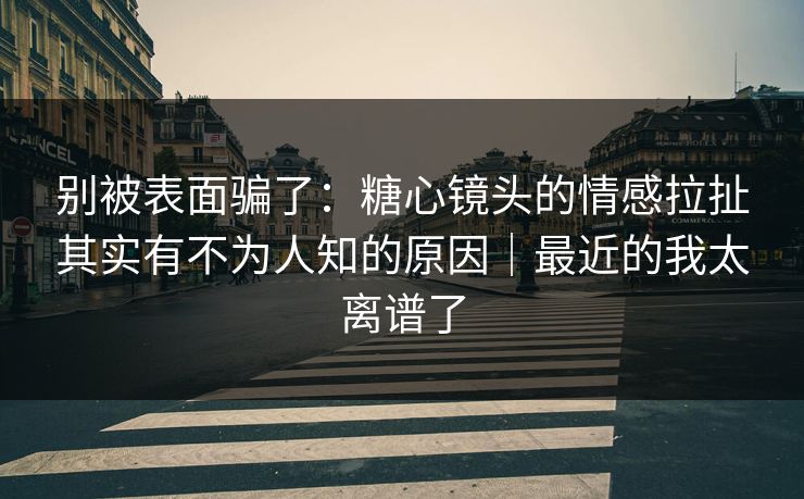 别被表面骗了：糖心镜头的情感拉扯其实有不为人知的原因｜最近的我太离谱了  第1张