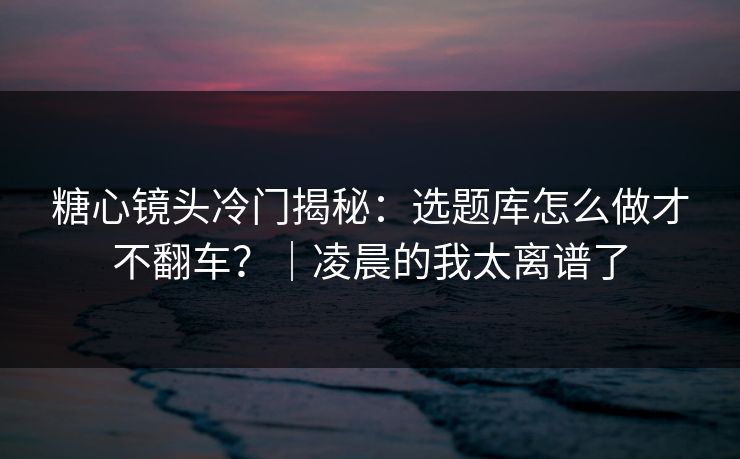 糖心镜头冷门揭秘：选题库怎么做才不翻车？｜凌晨的我太离谱了  第1张