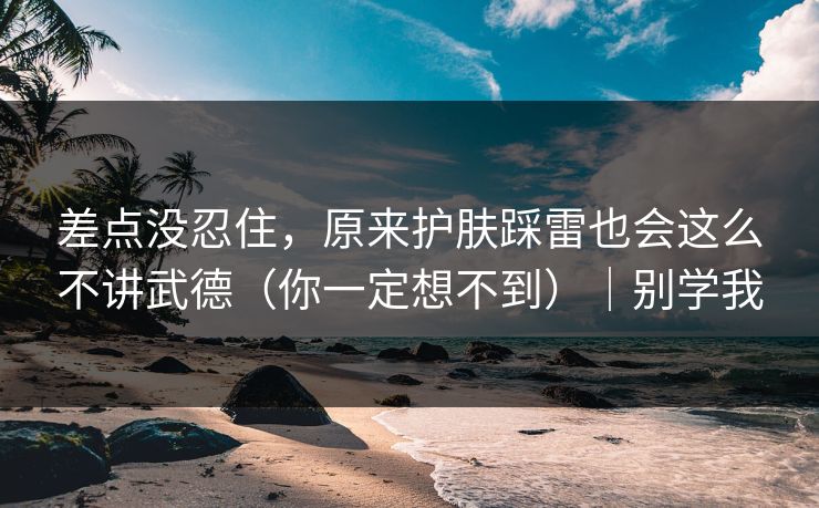 差点没忍住，原来护肤踩雷也会这么不讲武德（你一定想不到）｜别学我  第1张