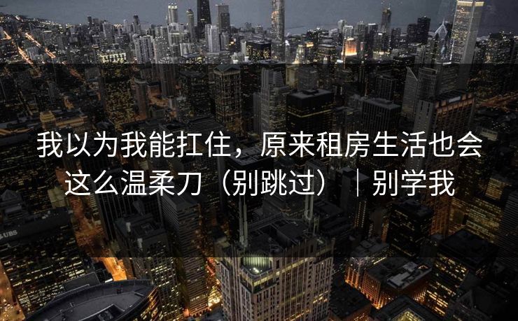 我以为我能扛住，原来租房生活也会这么温柔刀（别跳过）｜别学我  第1张