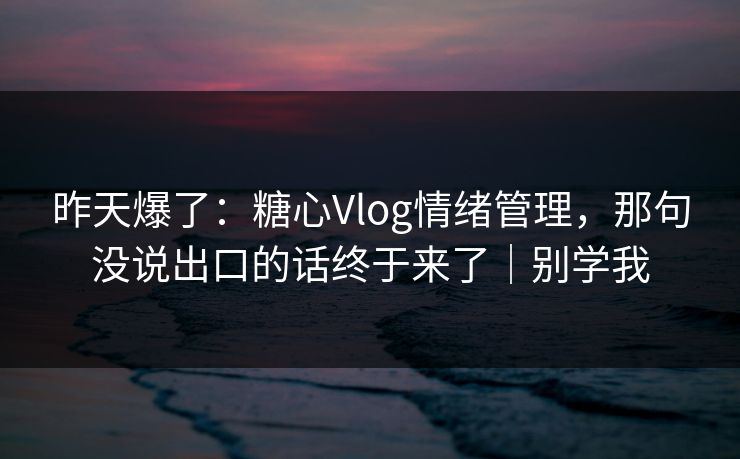 昨天爆了：糖心Vlog情绪管理，那句没说出口的话终于来了｜别学我
