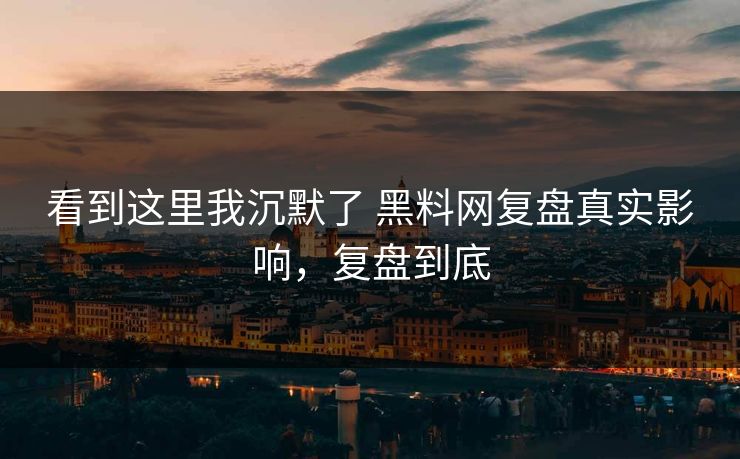 看到这里我沉默了 黑料网复盘真实影响，复盘到底