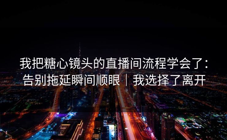 我把糖心镜头的直播间流程学会了:告别拖延瞬间顺眼|我选择了离开 我把糖心镜头的直播间流程学会了:告别拖延瞬间顺眼|我选择了离开