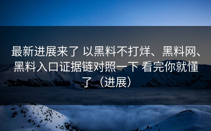 最新进展来了 以黑料不打烊、黑料网、黑料入口证据链对照一下 看完你就懂了（进展）