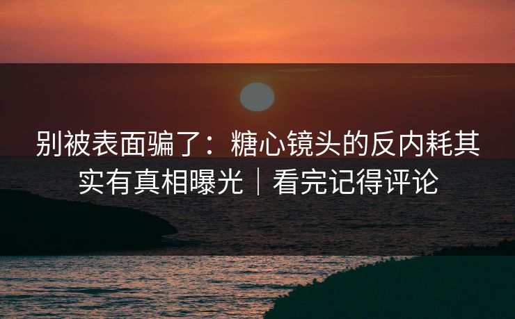 别被表面骗了：糖心镜头的反内耗其实有真相曝光｜看完记得评论