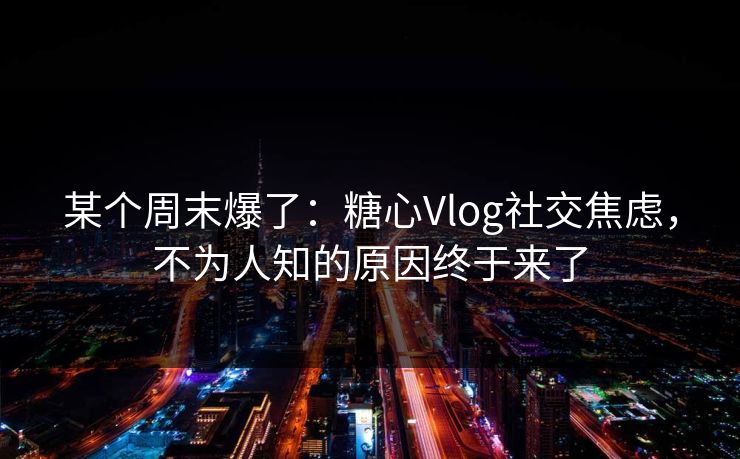 某个周末爆了：糖心Vlog社交焦虑，不为人知的原因终于来了  第1张