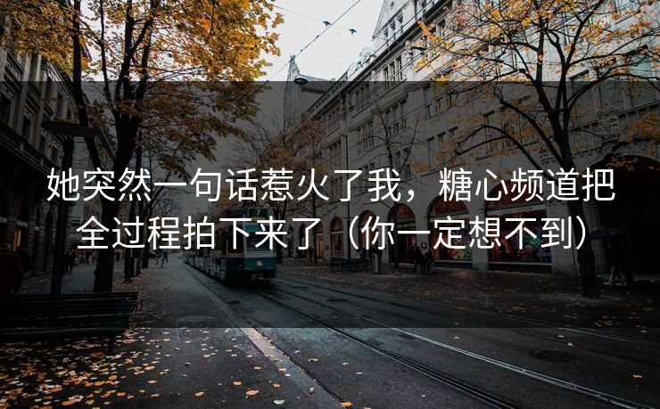 她突然一句话惹火了我，糖心频道把全过程拍下来了（你一定想不到）  第1张