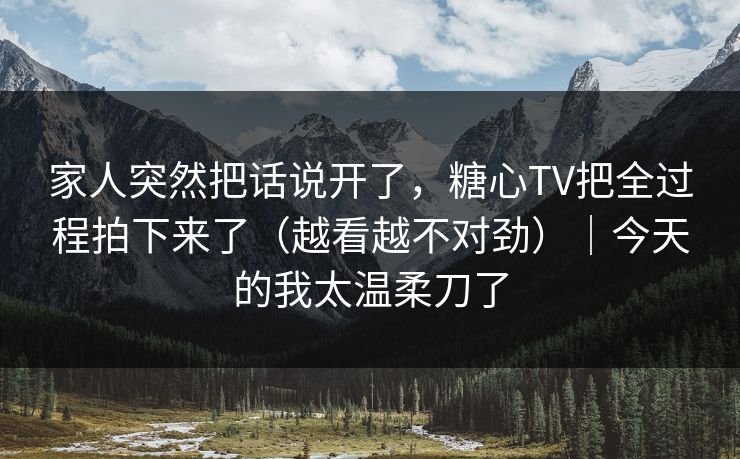 家人突然把话说开了，糖心TV把全过程拍下来了（越看越不对劲）｜今天的我太温柔刀了  第1张