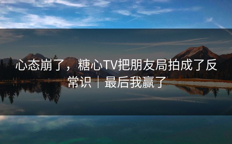 心态崩了，糖心TV把朋友局拍成了反常识｜最后我赢了  第1张