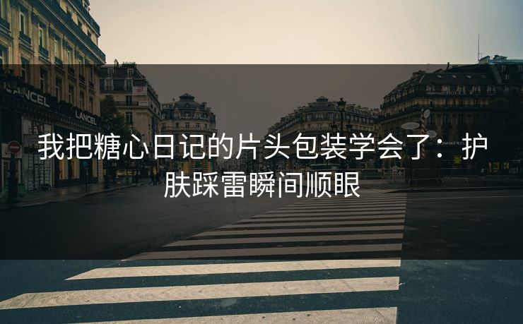 我把糖心日记的片头包装学会了：护肤踩雷瞬间顺眼  第1张
